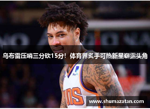 乌布雷压哨三分砍15分！体育界炙手可热新星崭露头角