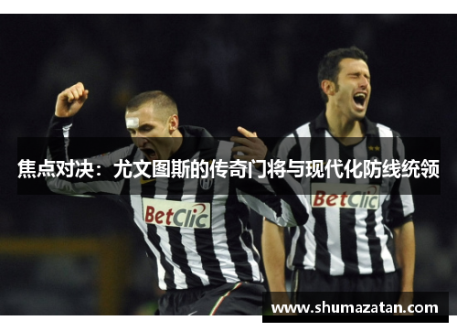 焦点对决：尤文图斯的传奇门将与现代化防线统领